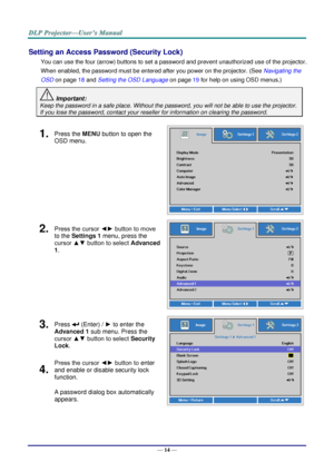 Page 23— 14 — 
Setting an Access Password (Security Lock) 
You can use the four (arrow) buttons to set a password and prevent unauthorized use of the projector. 
When enabled, the password must be entered after you power on the projector. (See Navigating the 
OSD on page 18 and Setting the OSD Language on page 19 for help on using OSD menus.) 
 Important: 
Keep the password in a safe place. Without the password, you will not be able to use the projector. 
If you lose the password, contact your reseller for...