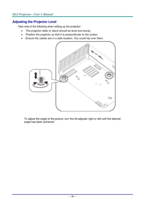 Page 25— 16 — 
Adjusting the Projector Level 
Take note of the following when setting up the projector: 
 The projector table or stand should be level and sturdy. 
 Position the projector so that it is perpendicular to the screen. 
 Ensure the cables are in a safe location. You could trip over them.  
    
To adjust the angle of the picture, turn the tilt-adjuster right or left until the desired 
angle has been achieved. 
 
 
 
   