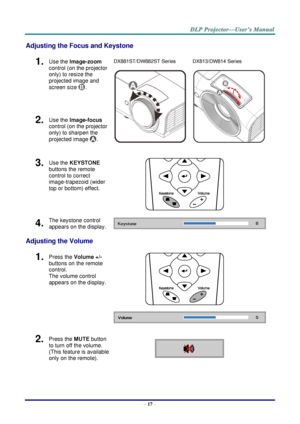 Page 26– 17 – 
Adjusting the Focus and Keystone 
1.  Use the Image-zoom  
control (on the projector 
only) to resize the 
projected image and 
screen size . 
DX881ST/DW882ST Series 
  
DX813/DW814 Series 
 
2.  Use the Image-focus  
control (on the projector 
only) to sharpen the 
projected image . 
3.  Use the KEYSTONE 
buttons the remote 
control to correct 
image-trapezoid (wider 
top or bottom) effect. 
 
4.  The keystone control 
appears on the display.  
Adjusting the Volume 
1.  Press the Volume +/-...