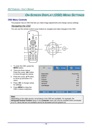 Page 27— 18 — 
ON-SCREEN DISPLAY (OSD) MENU SETTINGS 
OSD Menu Controls 
The projector has an OSD that lets you make image adjustments and change various settings.  
Navigating the OSD 
You can use the remote control cursor buttons to navigate and make changes to the OSD.  
 
1. To enter the OSD, press the 
MENU button.  
2. There are three menus. 
Press the cursor ◄► button 
to move through the menus.  
3. Press the cursor ▲▼ button 
to move up and down in a 
menu.  
4. Press ◄► to change values 
for settings....