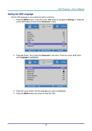 Page 28– 19 – 
Setting the OSD Language 
Set the OSD language to your preference before continuing. 
1. Press the MENU button. Press the cursor ◄► button to navigate to Settings 1. Press the 
cursor ▲▼ button to move to the Advanced 1 menu. 
 
2. Press  (Enter) / ► to enter the Advanced 1 sub menu. Press the cursor ▲▼ button 
until Language is highlighted.  
 
3. Press the cursor button until the language you want is highlighted.  
4. Press the MENU button four times to close the OSD.   
   