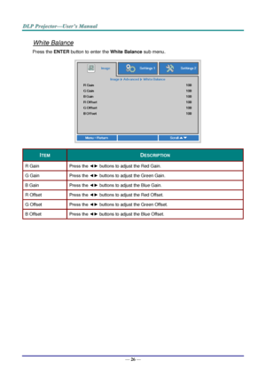 Page 35— 26 — 
White Balance 
Press the ENTER button to enter the White Balance sub menu.  
 
ITEM DESCRIPTION 
R Gain Press the ◄► buttons to adjust the Red Gain. 
G Gain Press the ◄► buttons to adjust the Green Gain. 
B Gain Press the ◄► buttons to adjust the Blue Gain.  
R Offset Press the ◄► buttons to adjust the Red Offset. 
G Offset Press the ◄► buttons to adjust the Green Offset. 
B Offset Press the ◄► buttons to adjust the Blue Offset. 
  