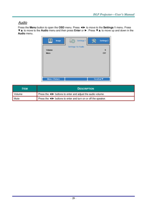 Page 38– 29 – 
Audio 
Press the Menu button to open the OSD menu. Press ◄► to move to the Settings 1 menu. Press 
▼▲ to move to the Audio menu and then press Enter or ►. Press ▼▲ to move up and down in the 
Audio menu. 
 
ITEM DESCRIPTION 
Volume Press the ◄► buttons to enter and adjust the audio volume.  
Mute Press the ◄► buttons to enter and turn on or off the speaker. 
  