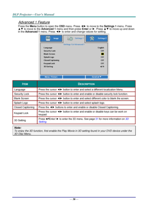 Page 39— 30 — 
Advanced 1 Feature 
Press the Menu button to open the OSD menu. Press ◄► to move to the Settings 1 menu. Press 
▲▼ to move to the Advanced 1 menu and then press Enter or ►. Press ▲▼ to move up and down 
in the Advanced 1 menu. Press ◄► to enter and change values for setting. 
 
ITEM DESCRIPTION 
Language Press the cursor ◄► button to enter and select a different localization MenuK 
Security Lock  Press the cursor ◄► button to enter and enable or disable security lock functionK 
Blank Screen Press...