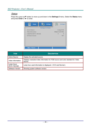 Page 43— 34 — 
Status 
Press the cursor ▲▼ button to move up and down in the Settings 2 menu. Select the Status menu 
and press Enter or ► to enter. 
 
ITEM DESCRIPTION 
Active Source Display the activated source. 
Video Information Displays resolution/video information for RGB source and color standard for Video 
source. 
Lamp Hours  
(ECO, Normal) Lamp hour used information is displayed. ( ECO and Normal ) 
Software Version Showing system software version. 
  