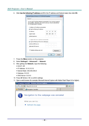 Page 49— 40 — 
6. Click Use the following IP address and fill in the IP address and Subnet mask, then click OK. 
 
7. Press the Menu button on the projector. 
8. Select Settings2→ Advanced1 → Network 
9. After getting into Network, input the following: 
 DHCP: Off 
 IP Address: 10.10.10.10 
 Subnet Mask: 255.255.255.0 
 Gateway: 0.0.0.0 
 DNS Server: 0.0.0.0 
10. Press  (Enter) / ► to confirm settings. 
11. Open a web browser (for example, Microsoft Internet Explorer with Adobe Flash Player 9.0 or higher)....