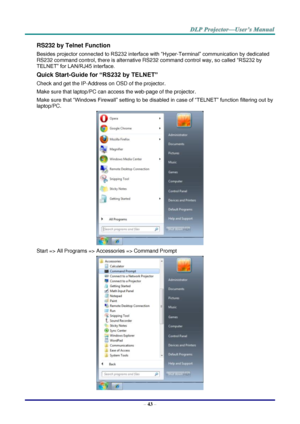 Page 52– 43 – 
RS232 by Telnet Function 
Besides projector connected to RS232 interface with “Hyper-Terminal” communication by dedicated 
RS232 command control, there is alternative RS232 command control way, so called “RS232 by 
TELNET” for LAN/RJ45 interface. 
Quick Start-Guide for “RS232 by TELNET” 
Check and get the IP-Address on OSD of the projector. 
Make sure that laptop/PC can access the web-page of the projector. 
Make sure that “Windows Firewall” setting to be disabled in case of “TELNET” function...