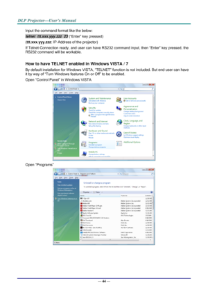 Page 53— 44 — 
Input the command format like the below: 
telnet  ttt.xxx.yyy.zzz  23 (“Enter” key pressed) 
(ttt.xxx.yyy.zzz: IP-Address of the projector) 
If Telnet-Connection ready, and user can have RS232 command input, then “Enter” key pressed, the 
RS232 command will be workable. 
 
How to have TELNET enabled in Windows VISTA / 7 
By default installation for Windows VISTA, “TELNET” function is not included. But end-user can have 
it by way of “Turn Windows features On or Off” to be enabled. 
Open “Control...