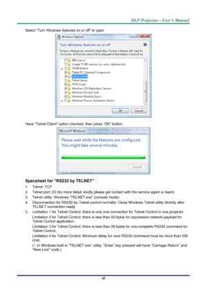 Page 54– 45 – 
Select “Turn Windows features on or off” to open 
 
Have “Telnet Client” option checked, then press “OK” button. 
 
Specsheet for “RS232 by TELNET” : 
1. Telnet: TCP 
2. Telnet port: 23 (for more detail, kindly please get contact with the service agent or team) 
3. Telnet utility: Windows “TELNET.exe” (console mode) 
4. Disconnection for RS232-by-Telnet control normally: Close Windows Telnet utility directly after 
TELNET connection ready 
5. Limitation 1 for Telnet-Control: there is only one...