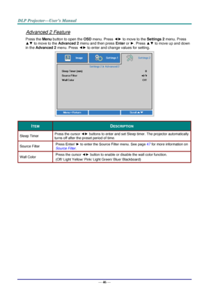 Page 55— 46 — 
Advanced 2 Feature 
Press the Menu button to open the OSD menu. Press ◄► to move to the Settings 2 menu. Press 
▲▼ to move to the Advanced 2 menu and then press Enter or ►. Press ▲▼ to move up and down 
in the Advanced 2 menu. Press ◄► to enter and change values for setting. 
 
ITEM DESCRIPTION 
Sleep Timer Press the cursor ◄► buttons to enter and set Sleep timer. The projector automatically 
turns off after the preset period of time. 
Source Filter Press Enter/ ► to enter the Source Filter menu....