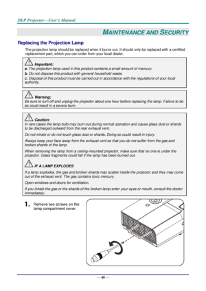 Page 57— 48 — 
MAINTENANCE AND SECURITY 
Replacing the Projection Lamp 
The projection lamp should be replaced when it burns out. It should only be replaced with a certified 
replacement part, which you can order from your local dealer.  
 Important: 
a. The projection lamp used in this product contains a small amount of mercury. 
b. Do not dispose this product with general household waste. 
c. Disposal of this product must be carried out in accordance with the regulations of your local  
authority. 
 Warning:...