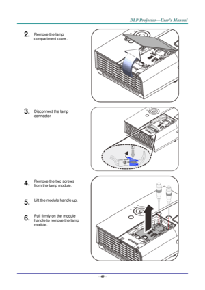 Page 58– 49 – 
2.  Remove the lamp 
compartment cover. 
   
3.  Disconnect the lamp 
connector  
   
4.  Remove the two screws 
from the lamp module. 
   
5.  Lift the module handle up. 
6.  Pull firmly on the module 
handle to remove the lamp 
module.     