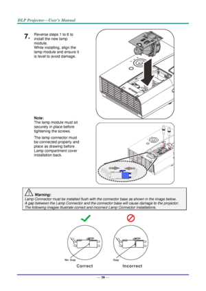 Page 59— 50 — 
7.  Reverse steps 1 to 6 to 
install the new lamp 
module.  
While installing, align the 
lamp module and ensure it 
is level to avoid damage. 
 
 
 
 
 
 
Note:  
The lamp module must sit 
securely in place before 
tightening the screws. 
The lamp connector must 
be connected properly and 
place as drawing before 
Lamp compartment cover 
installation back. 
   
   
 Warning: 
Lamp Connector must be installed flush with the connector base as shown in the image below.      
A gap between the Lamp...