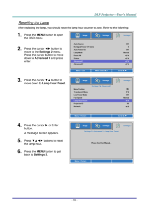 Page 60– 51 – 
Resetting the Lamp 
After replacing the lamp, you should reset the lamp hour counter to zero. Refer to the following: 
1.  Press the MENU button to open 
the OSD menu. 
 
2.  Press the cursor ◄► button to 
move to the Settings 2 menu. 
Press the cursor button to move 
down to Advanced 1 and press 
enter. 
3.  Press the cursor ▼▲ button to 
move down to Lamp Hour Reset. 
 
4.  Press the cursor ► or Enter 
button.  
A message screen appears. 
 
5.  Press ▼▲◄► buttons to reset 
the lamp hour. 
6....