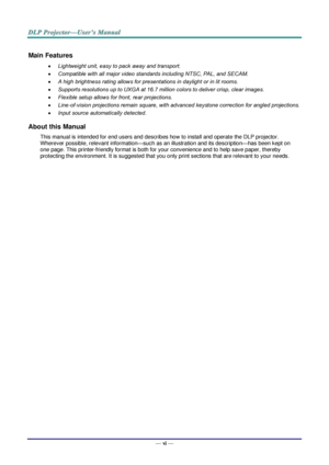 Page 7— vi — 
Main Features 
 Lightweight unit, easy to pack away and transport. 
 Compatible with all major video standards including NTSC, PAL, and SECAM. 
 A high brightness rating allows for presentations in daylight or in lit rooms. 
 Supports resolutions up to UXGA at 16.7 million colors to deliver crisp, clear images. 
 Flexible setup allows for front, rear projections. 
 Line-of-vision projections remain square, with advanced keystone correction for angled projections. 
 Input source...