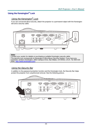 Page 62– 53 – 
Using the Kensington® Lock 
 
Using the Kensington® Lock 
If you are concerned about security, attach the projector to a permanent object with the Kensington 
slot and a security cable.  
 
Note: 
Contact your vendor for details on purchasing a suitable Kensington security cable.  
The security lock corresponds to Kensington’s MicroSaver Security System. If you have any 
comment, contact: Kensington, 2853 Campus Drive, San Mateo, CA 94403, U.S.A. Tel: 800-535-
4242, http://www.Kensington.com....