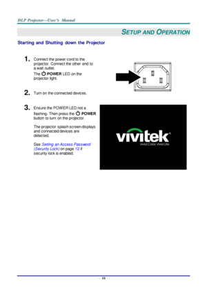 Page 19— 10 — 
SETUP  AND OPERATION 
Starting  and  Shutting down  the  Projector 
 
1.  Connect the power cord to the 
projector. Connect the other  end  to 
a wall  outlet. 
The  POWER LED on the 
projector light. 
 2.  Turn on  the connected devices. 
3.  Ensure the POW ER LED not a 
flashing.  Then press the  POWER 
button  to turn  on the projector.  
 
The projector  splash screen displays 
and  connected devices are 
detected. 
 
See Setting  an Access Password 
(Security Lock) on page 12 if 
security...