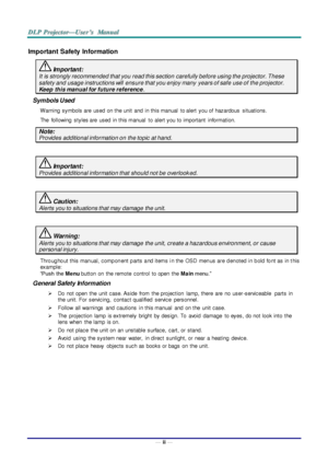 Page 3— ii — 
Important Safety Information 
 Important: 
It is strongly recommended that you read this section carefully before using the projector. These 
safety and usage instructions will  ensure that you enjoy many  years of safe use of the projector. 
Keep  this manual for future reference. 
Symbols Used 
W arning  symbols are  used  on the unit  and  in this manual  to alert  you of  hazardous  situations.  
The  following  styles are  used  in this manual  to alert you to important  information. 
Note:...