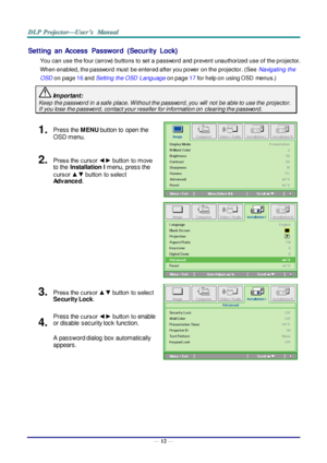 Page 21— 12 — 
Setting  an  Access  Password  (Security  Lock) 
You can use the four (arrow) buttons to set a password and prevent unauthorized use of the projector. 
When enabled, the password must  be entered after you power on the projector. (See Navigating the 
OSD on page 16 and Setting the OSD  Language on page 17 for help on using OSD  menus.) 
 Important: 
Keep the password in a safe place. W ithout the password, you will  not be able to use the projector. 
If you lose the password, contact your...