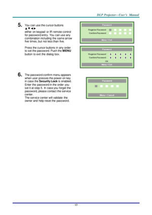 Page 22– 13 – 
5.  You  can use the cursor buttons 
▲▼◄► 
either  on keypad  or IR remote control 
for password entry.  You  can use any 
combination including  the  same arrow 
five  times, but  not less than  five. 
Press the cursor buttons in  any order 
to set the password. Push the MENU 
button to exit  the dialog  box. 
 
 
6.  The password confirm menu appears 
when user presses the power-on key 
in case the Security Lock is enabled.  
Enter the  password in the order  you 
set it at step 5. In  case you...