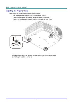 Page 23— 14 — 
Adjusting  the  Projector  Level 
Take note of the following  when setting up the projector: 
 The projector  table or  stand should be level and  sturdy. 
 Position the  projector so that  it is perpendicular  to the  screen. 
 Ensure the cables are in a  safe location.  You could trip  over them.  
 
To adjust the  angle  of the  picture, turn the  tilt-adjuster  right or left  until  the 
desired angle  has been  achieved. 
 
 
 
   