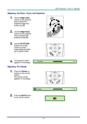 Page 24– 15 – 
Adjusting  the  Zoom,  Focus  and  Keystone 
1.  Use the Image-zoom  
control (on the  projector 
only)  to resize the 
projected image and 
screen size . 
 
2.  Use the Image-focus  
control (on the  projector 
only)  to sharpen the 
projected image . 
3.  Use the KEYST ONE 
buttons the  remote 
control to correct 
image-trapezoid (wider 
top or  bottom) effect. 
 
4.  The keystone  control  
appears on  the display.  
Adjusting  the  Volume 
1.  Press the Volume  +/-  
buttons on  the remote...