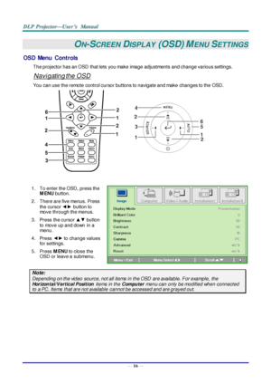 Page 25— 16 — 
ON-SCREEN DISPLAY (OSD) MENU SETTINGS 
OSD  Menu  Controls 
The projector has an OSD  that lets you make image adjustments and change various settings.  
Navigating the OSD 
You can use the remote control cursor buttons to navigate and make changes to the OSD.  
 
1. To enter the OSD,  press the 
M ENU button.  
2. There are five menus. Press 
the cursor ◄► button to 
move through the menus.  
3. Press the cursor ▲▼ button 
to move up and down  in a 
menu.  
4. Press ◄► to change values 
for...