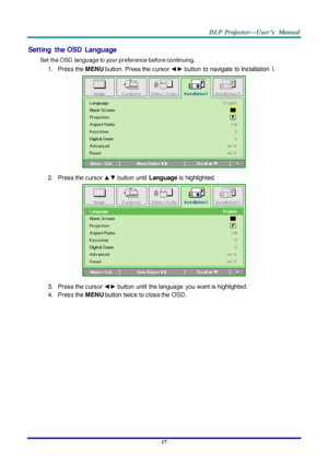 Page 26– 17 – 
Setting  the OSD  Language 
Set the OSD  language to your preference before continuing. 
1. Press the MENU button. Press the cursor ◄► button to  navigate  to Installation  I. 
 
2. Press the cursor ▲▼ button  until Language is highlighted.  
 
3. Press the cursor ◄► button  until  the language  you  want is highlighted.  
4. Press the MENU button twice to close the  OSD.   
  