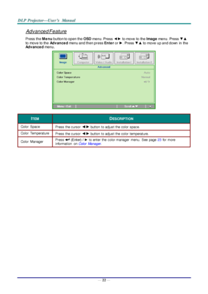 Page 31— 22 — 
Advanced Feature 
Press the M e nu button to open the OSD menu. Press ◄► to move to the Image menu. Press ▼▲ 
to move to the Adv ance d menu and then press Ente r or ►. Press ▼▲ to move up and down  in the 
Adv ance d menu. 
 
ITEM DESCRIPTION 
Color  Space  Press the cursor ◄► button  to adjust the color  space.  
Color  Temperature  Press the cursor ◄► button  to adjust the color  temperature.  
Color  Manager  Press  (Enter)  / ► to enter  the  color manager  menu.  See  page 23 for  more...