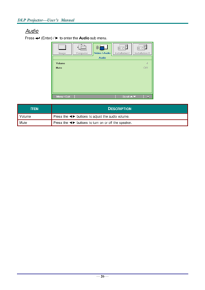 Page 35— 26 — 
Audio 
Press  (Enter) / ► to enter the Audio sub menu. 
 
ITEM DESCRIPTION 
Volume Press the ◄► buttons to adjust the audio  volume.  
Mute Press the ◄► buttons to turn  on  or off  the speaker. 
   