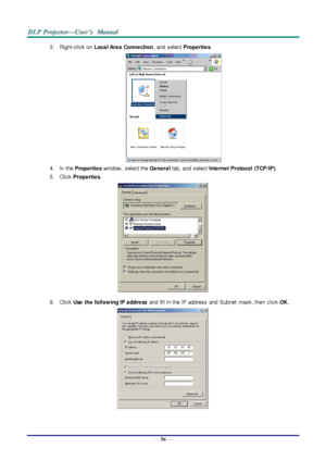 Page 45— 36 — 
3. Right-click on Loca l Are a  Conne ction, and  select Prope rtie s. 
 
4. In  the Prope rtie s window,  select the Ge ne ra l tab, and  select Inte rne t Protocol  (TCP/IP). 
5. Click Prope rtie s. 
 
6. Click Use   the  follow ing IP a ddre ss and  fill in the  IP address  and  Subnet  mask, then  click OK. 
  