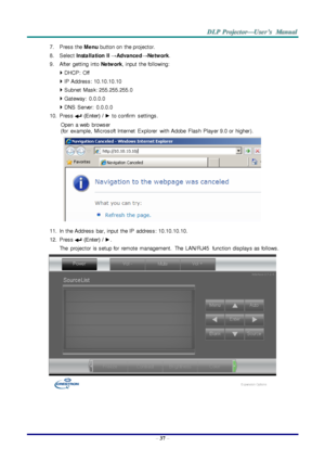 Page 46– 37 – 
7. Press the Me nu button on  the projector. 
8. Select Insta lla tion II →Adva nce d→Ne tw ork. 
9. After getting  into Ne tw ork, input  the following: 
 DHCP:  Off 
 IP Address: 10.10.10.10 
 Subnet  Mask: 255.255.255.0 
 Gateway:  0.0.0.0 
 DNS  Server:  0.0.0.0 
10. Press  (Enter)  / ► to confirm settings. 
Open  a web  browser  
(for  example,  Microsoft Internet  Explorer with Adobe  Flash  Player 9.0 or  higher). 
 
11. In  the Address  bar, input  the IP  address: 10.10.10.10. 
12....