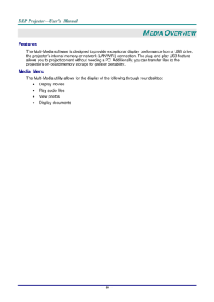 Page 49— 40 — 
MEDIA OVERVIEW 
Features 
The Multi-Media software is designed to provide exceptional display performance from a USB  drive, 
the projector’s internal memory or network (LAN/WiFi)  connection. The plug-and-play USB feature 
allows  you to project content without needing a PC.  Additionally, you can transfer files to the 
projector’s on-board memory storage for greater portability. 
Media  Menu 
The Multi-Media utility allows  for the display of the following through your desktop: 
 Display...