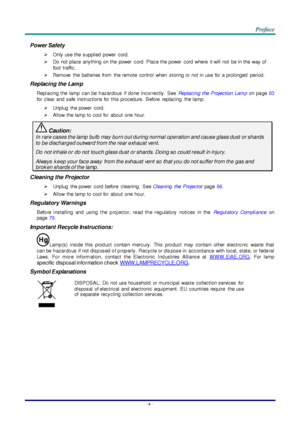 Page 6–v – 
Power Safety 
 Only use the  supplied  power  cord. 
 Do  not place  anything  on the  power  cord. Place the power  cord  where  it will  not be in the  way of 
foot  traffic. 
 Remove  the  batteries from  the remote  control  when  storing or  not in use  for  a prolonged  period. 
Replacing the Lamp 
Repl acing  the  lamp  can  be  h azar dous  if  do ne  incor rectly.  See Replacin g  the  Projection  Lam p on  pa ge 63 
for  clear  and  safe  instructions for  this procedure.  Before...