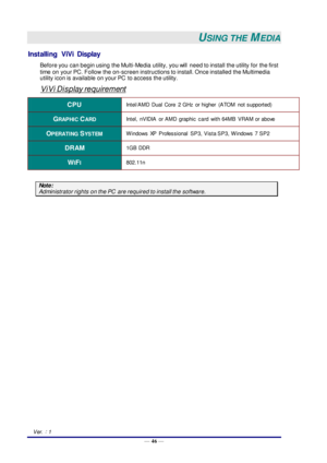 Page 55— 46 — 
Ver.：1 
USING THE MEDIA 
Installing  ViVi  Display 
Before you can begin using the Multi-Media utility, you will  need to install the utility for the first 
time on your PC. Follow  the on-screen instructions to install. Once installed the Multimedia 
utility icon is available on your PC  to access the utility. 
ViVi Display requirement 
CPU Intel/AMD  Dual  Core  2 GHz  or higher  (ATOM  not supported) 
GRAPHIC CARD Intel,  nVIDIA  or AMD  graphic  card  with 64MB  VRAM or above 
OPERATING...