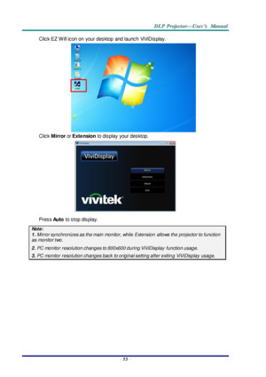 Page 62– 53 – 
Click EZ  W ifi icon on  your desktop  and launch  ViViDisplay. 
 
Click Mirror or Extension to display  your desktop. 
 
Press Auto to stop display. 
Note: 
1. Mirror synchronizes as the main monitor, while  Extension  allows the projector to function 
as monitor two. 
2. PC monitor resolution changes to 800x600 during ViViDisplay  function usage. 
3. PC monitor resolution changes back  to original setting after exiting ViViDisplay usage.  