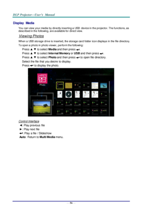 Page 65— 56 — 
Display  Media 
You can view  your media by directly inserting a USB device in the projector. The functions, as 
described in the following, are available for direct view. 
Viewing Photos 
When a USB storage drive is inserted, the storage card folder icon displays in the file directory. 
To open a photo in photo viewer, perform the following: 
Press ▲ ▼ to select Media and then press . 
Press ▲ ▼ to select Internal Memory or USB and  then press . 
Press ▲ ▼ to select Photo and  then press  to...