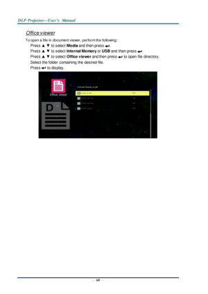 Page 69— 60 — 
Office viewer 
To open a file in document viewer, perform the following: 
Press ▲ ▼ to select Media and then press . 
Press ▲ ▼ to select Internal Memory or USB and  then press . 
Press ▲ ▼ to select Office viewer and then press  to open  file  directory. 
Select the folder  containing  the  desired file.  
Press  to display. 
 
      