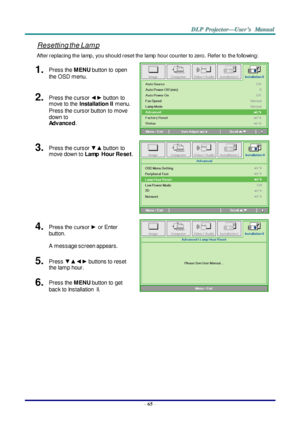 Page 74– 65 – 
Resetting the Lam p 
After replacing the lamp, you should reset the lamp hour counter to zero. Refer to the following: 
1.  Press the MENU button to  open 
the OSD menu. 
 
2.  Press the cursor ◄► button  to 
move to the Installation II menu. 
Press the cursor button  to move 
down to  
Advanced. 
3.  Press the cursor ▼▲ button  to 
move down to Lamp  Hour Reset. 
 
4.  Press the cursor ► or Enter 
button.  
A  message screen appears. 
 
5.  Press ▼▲◄► buttons to reset 
the lamp hour. 
6.  Press...