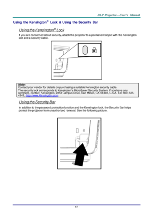 Page 76– 67 – 
Using  the  Kensington® Lock & Using  the  Security  Bar 
 
Using the Kensington® Lock 
If  you are concerned about security, attach the projector to a permanent object with  the Kensington 
slot and a security cable.  
 
Note: Contact your vendor for details on purchasing a suitable Kensington security cable.  
The security lock corresponds to Kensington’s MicroSaver Security System. If  you have any comment, contact: Kensington, 2853 Campus Drive, San Mateo, CA  94403, U.S.A.  Tel:...