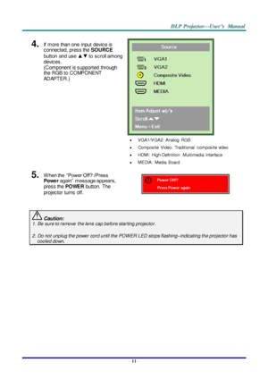 Page 20– 11 – 
4.  If  more than one  input  device is 
connected, press the SOURCE 
button  and use ▲▼ to  scroll among 
devices. 
(Component is supported  through 
the RGB to COMPONENT 
ADAPTER.) 
 
 
 VGA1/VGA2: Analog  RGB 
 Composite  Video:  Traditional  composite video 
 HDMI:  High-Definition  Multimedia  Interface 
 MEDIA:  Media  Board 
5.  W hen the  “Power Off? /Press 
Power again”  message appears, 
press the POWER button.  The 
projector turns off.  
 Caution: 
1. Be sure to remove  the lens...