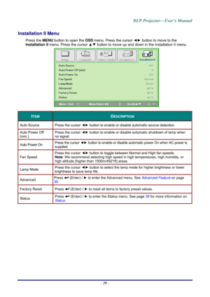 Page 38– 29  – 
Installation II Menu  
Press the  MENU button to open the  OSD menu. Press the cursor  ◄► button to move to the 
Installation II menu. Press the cursor  ▲▼ button to move up and down in the Installation II menu.  
     
ITEM DESCRIPTION 
Auto Source  Press the cursor ◄► button to enable or disable automatic source detection.  
Auto Power Off 
(min.) Press the cursor 
◄► button to enable or disable automatic shutdown of lamp when 
no signal.  
Auto Power On  Press the cursor 
◄► button to enable...