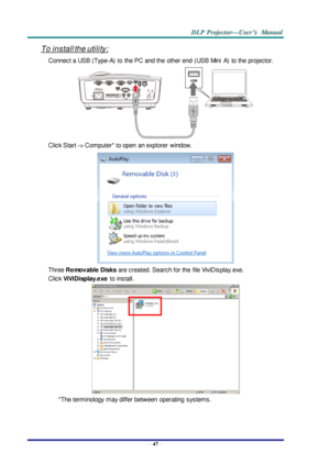 Page 56– 47 – 
To install the utility: 
Connect a USB (Type-A)  to the PC and the  other end  (USB Mini A)  to the projector. 
 
Click Start -> Computer* to open  an explorer  window. 
 
Three Removable Disks are created. Search for the  file ViviDisplay.exe. 
Click ViViDisplay.exe to  install. 
 
*The terminology  may differ between  operating  systems. 
 
   