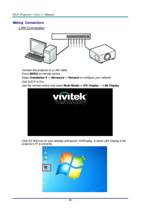 Page 59— 50 — 
Making  Connections 
LAN Connection 
 
Connect the projector to  a LAN  cable. 
Press MENU on remote control. 
Select Installation II -> Advanced -> Network to configure  your network. 
(Set DHCP to On) 
Use the  remote control  and select Multi Media -> ViVi  Display -> LAN  Display. 
 
Click EZ  W ifi icon on  your desktop  and launch ViViDisplay.  It  starts LAN  Display if the 
projector’s IP  is correctly. 
   