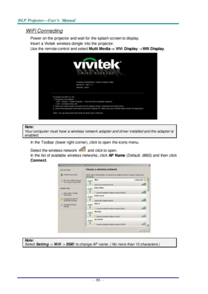 Page 61— 52 — 
WiFi Connecting 
Power on the  projector and wait for  the splash screen to display. 
Insert  a Vivitek wireless dongle into the  projector. 
Use the  remote control  and select Multi Media -> ViVi  Display ->Wifi Display. 
 
Note:  
Your computer must have a wireless network  adapter and driver installed and the adapter is 
enabled. 
In  the  Toolbar  (lower right corner), click to open  the icons menu. 
Select the wireless network  and  click to open. 
In  the  list of available  wireless...