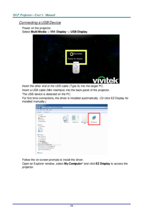 Page 63— 54 — 
Connecting a USB Device 
Power on the  projector. 
Select Multi Media -> ViVi  Display -> USB Display. 
 
Insert  the other  end of  the USB cable  (Type A)  into  the target  PC. 
Insert  a USB cable (Mini  interface)  into the  back panel of the projector. 
The USB  device is detected on  the PC. 
For first time connections, the  driver is installed  automatically.  (Or click EZ Display  for 
installed  manually.) 
 
Follow the  on-screen prompts to  install the  driver. 
Open an Explorer...