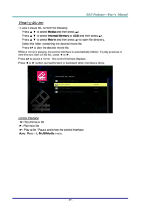 Page 66– 57 – 
Viewing Movies 
To view  a movie file, perform the following: 
Press ▲ ▼ to select Media and then press . 
Press ▲ ▼ to select Internal Memory or USB and  then press . 
Press ▲ ▼ to select Movie and then press  to  open file  directory. 
Select the folder  containing  the  desired movie file. 
Press  to play  the desired  movie file. 
While a movie is playing, the control interface is automatically hidden. To play previous or 
view  the next  item on the list, press ◄ or ►. 
Press  to pause a...