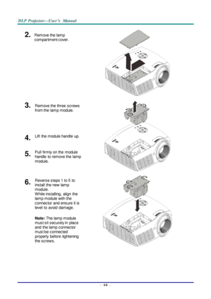 Page 73— 64 — 
2.  Remove the lamp 
compartment cover. 
 
3.  Remove the three screws 
from the  lamp module.  
 
 
4.  Lift  the module handle  up. 
5.  Pull  firmly on the  module  
handle  to remove the  lamp 
module. 
6.  Reverse steps 1 to 5  to 
install  the new lamp 
module.  
W hile installing,  align  the 
lamp module with the  
connector and ensure it is 
level  to  avoid  damage. 
Note: The lamp module 
must sit securely in  place 
and  the lamp connector 
must be connected 
properly  before...