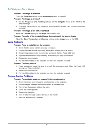 Page 79— 70 — 
Problem: The image is reversed  
Check the  Projection setting on the  Installation I menu of the OSD. 
Problem: The image is streaked  
1. Set the Frequency  and Tracking settings on the  Computer menu of the OSD to the 
default settings. 
2.  To ensure the problem is not caused by a connected PC’s video card, connect to another 
computer.  
Problem: The image is flat with no contrast  
Adjust the  Contrast setting on the Image  menu of the OSD. 
Problem: The color of the projected image does...