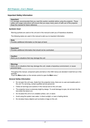 Page 3DLP Projector—User’s Manual 
— ii — 
Important Safety Information 
Important: 
It is strongly recommended that you read this sect ion carefully before using the projector. These 
safety and usage instructions will ensure that you enj oy many years of safe use of the projector. 
Keep this manual for future reference. 
Symbols Used 
Warning symbols are used on the unit and in this ma nual to alert you of hazardous situations.  
The following styles are used in this manual to alert you to important...